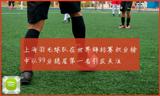 上海羽毛球队在世界锦标赛积分榜中以99分稳居第一名引发关注