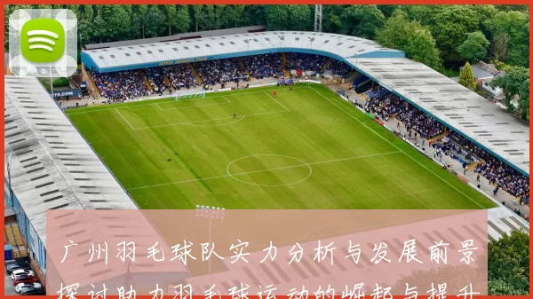 广州羽毛球队实力分析与发展前景探讨助力羽毛球运动的崛起与提升