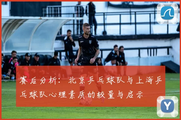 赛后分析：北京乒乓球队与上海乒乓球队心理素质的较量与启示
