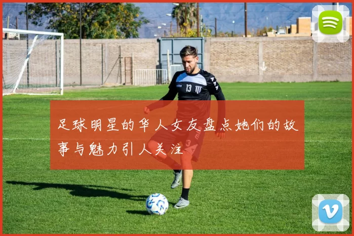 足球明星的华人女友盘点她们的故事与魅力引人关注