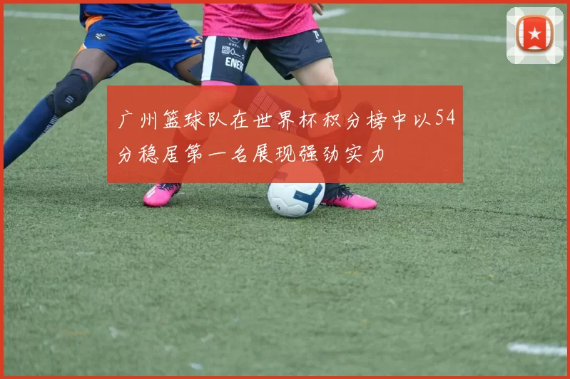 广州篮球队在世界杯积分榜中以54分稳居第一名展现强劲实力
