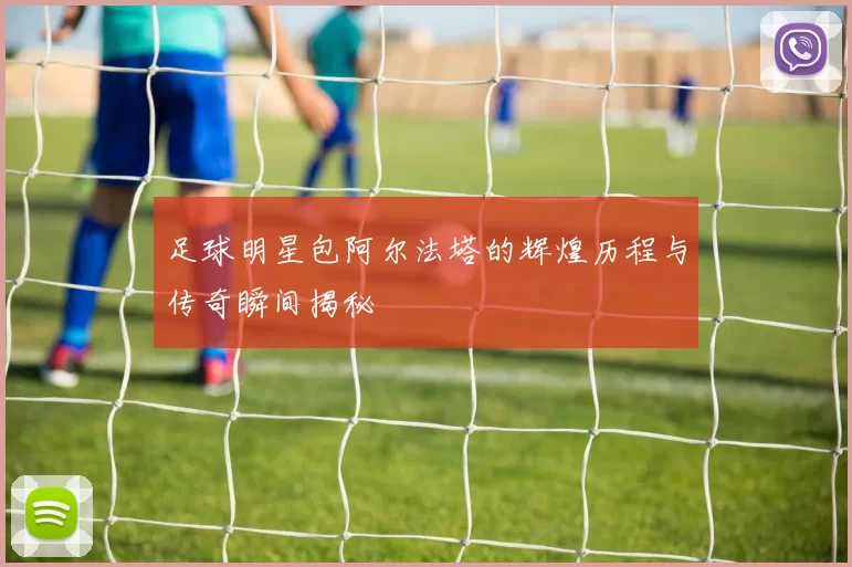 足球明星包阿尔法塔的辉煌历程与传奇瞬间揭秘