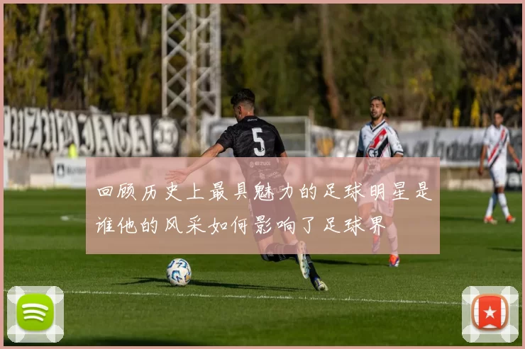 回顾历史上最具魅力的足球明星是谁他的风采如何影响了足球界