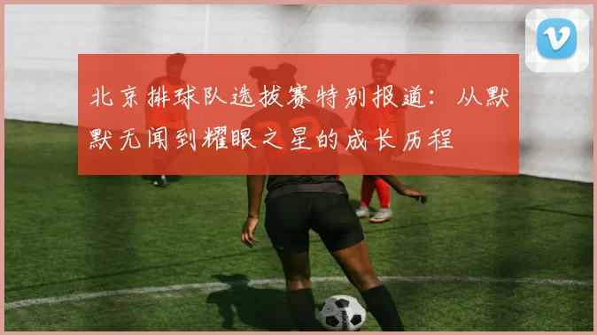 北京排球队选拔赛特别报道：从默默无闻到耀眼之星的成长历程