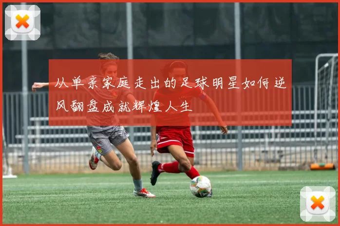 从单亲家庭走出的足球明星如何逆风翻盘成就辉煌人生