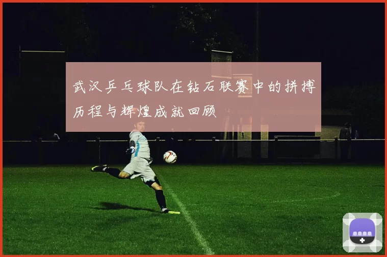 武汉乒乓球队在钻石联赛中的拼搏历程与辉煌成就回顾