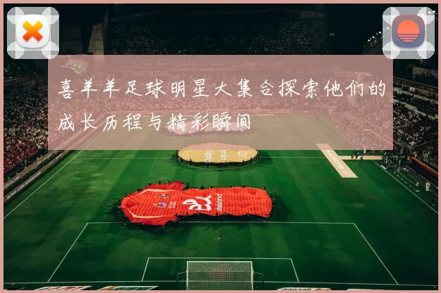 喜羊羊足球明星大集合探索他们的成长历程与精彩瞬间
