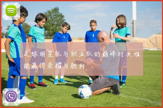 足球明星队与职业队的巅峰对决谁能赢得荣耀与胜利