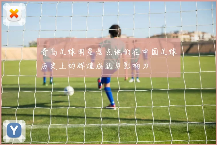 青岛足球明星盘点他们在中国足球历史上的辉煌成就与影响力