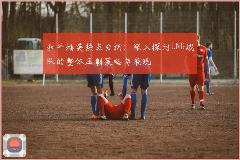 和平精英热点分析：深入探讨LNG战队的整体压制策略与表现