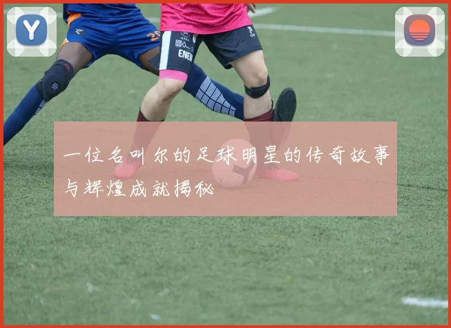 一位名叫尔的足球明星的传奇故事与辉煌成就揭秘