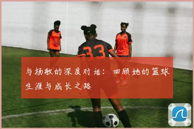 与杨敏的深度对话：回顾她的篮球生涯与成长之路