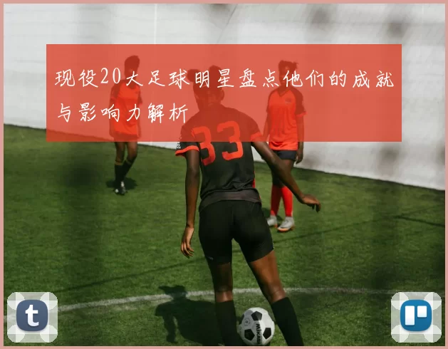 现役20大足球明星盘点他们的成就与影响力解析