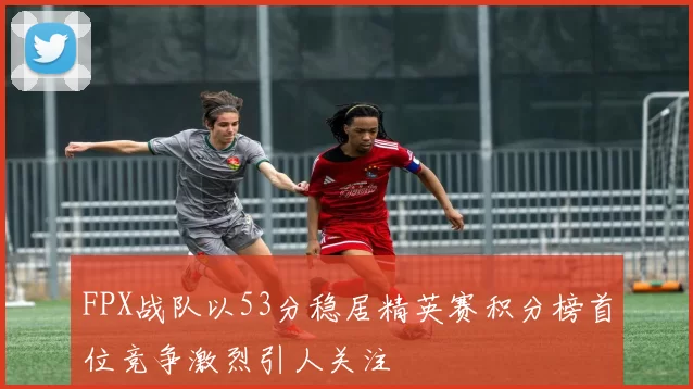 FPX战队以53分稳居精英赛积分榜首位竞争激烈引人关注