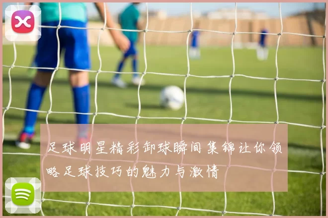 足球明星精彩卸球瞬间集锦让你领略足球技巧的魅力与激情