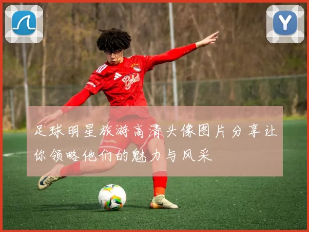 足球明星旅游高清头像图片分享让你领略他们的魅力与风采