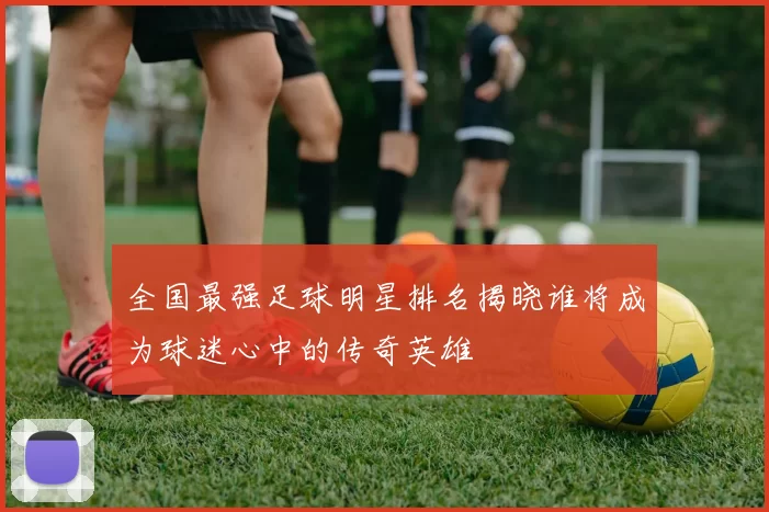全国最强足球明星排名揭晓谁将成为球迷心中的传奇英雄