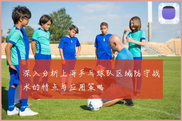 深入分析上海乒乓球队区域防守战术的特点与应用策略