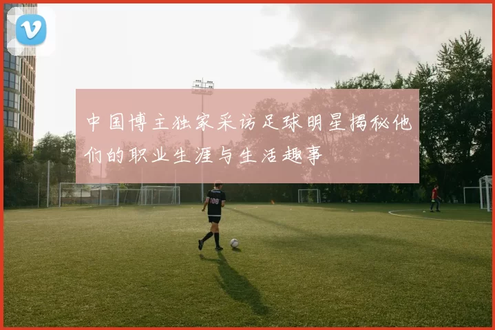 中国博主独家采访足球明星揭秘他们的职业生涯与生活趣事