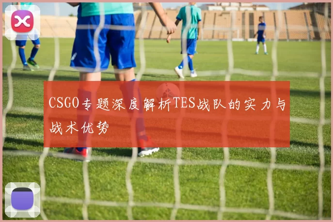 CSGO专题深度解析TES战队的实力与战术优势