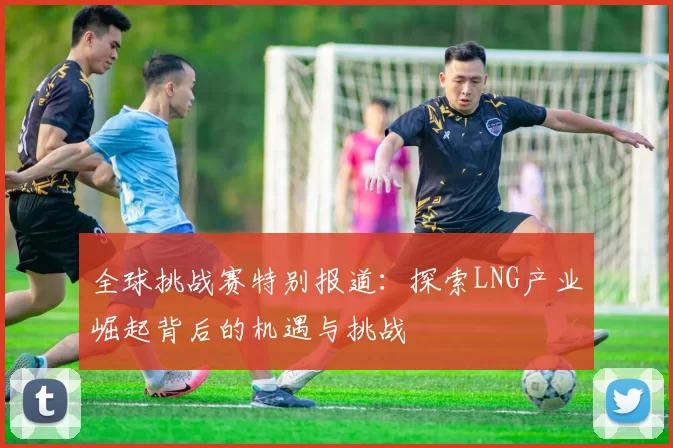 全球挑战赛特别报道：探索LNG产业崛起背后的机遇与挑战