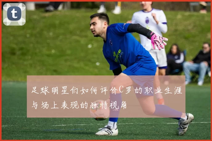 足球明星们如何评价C罗的职业生涯与场上表现的独特视角