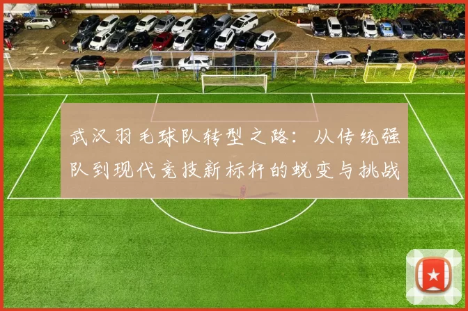 武汉羽毛球队转型之路：从传统强队到现代竞技新标杆的蜕变与挑战