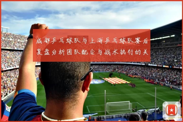 成都乒乓球队与上海乒乓球队赛后复盘分析团队配合与战术执行的关键因素