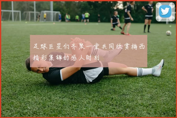 足球巨星们齐聚一堂共同欣赏梅西精彩集锦的感人时刻