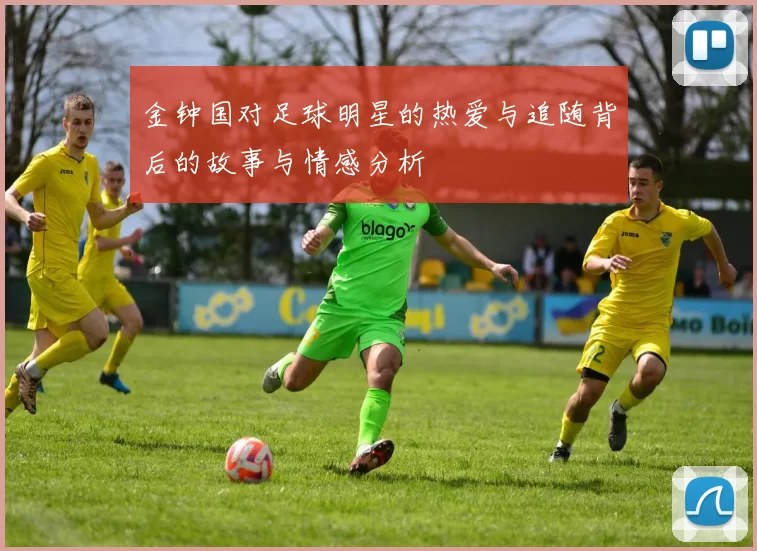 金钟国对足球明星的热爱与追随背后的故事与情感分析