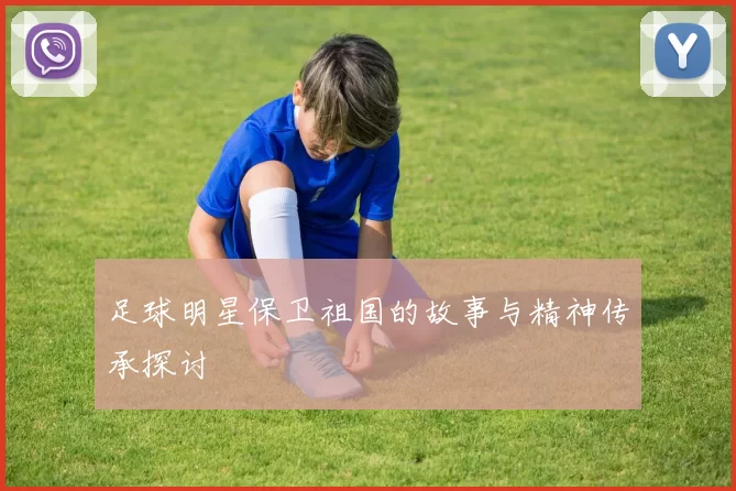 足球明星保卫祖国的故事与精神传承探讨
