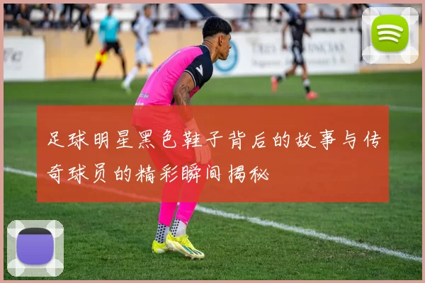 足球明星黑色鞋子背后的故事与传奇球员的精彩瞬间揭秘