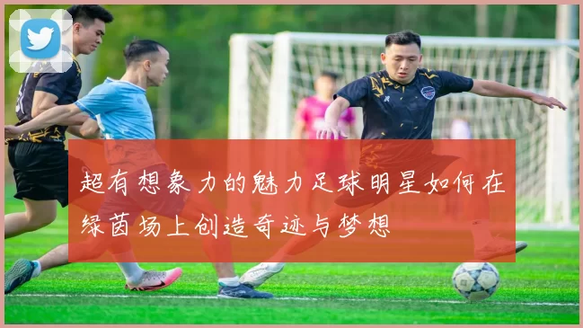 超有想象力的魅力足球明星如何在绿茵场上创造奇迹与梦想