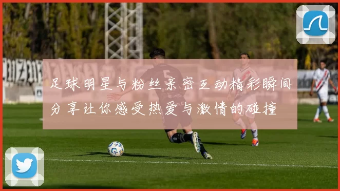 足球明星与粉丝亲密互动精彩瞬间分享让你感受热爱与激情的碰撞