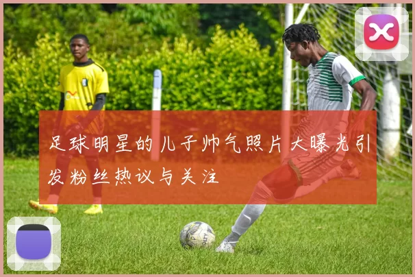 足球明星的儿子帅气照片大曝光引发粉丝热议与关注