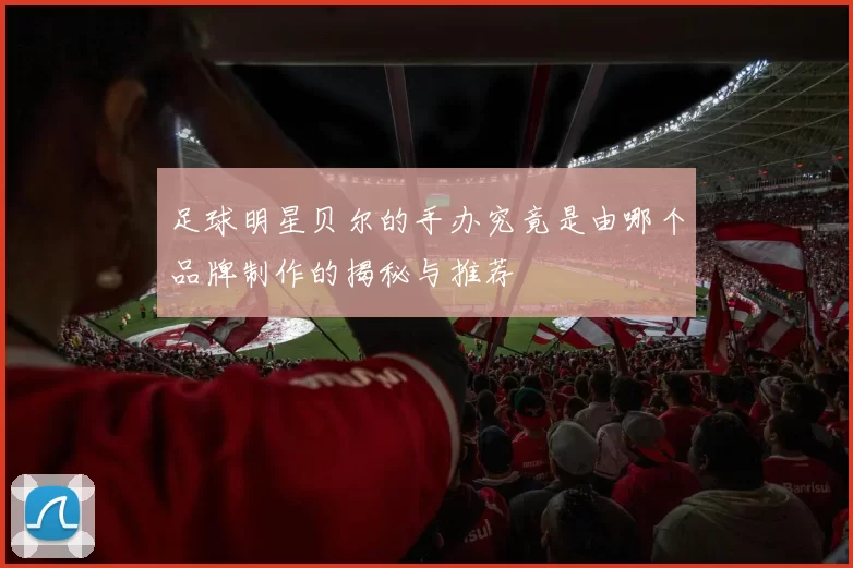 足球明星贝尔的手办究竟是由哪个品牌制作的揭秘与推荐