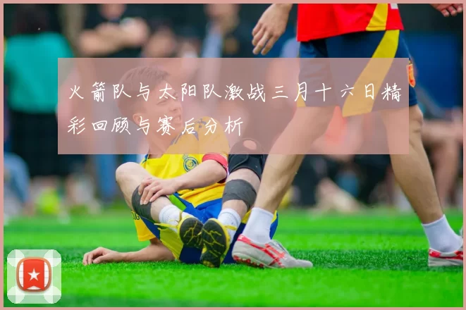 火箭队与太阳队激战三月十六日精彩回顾与赛后分析