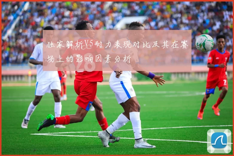 独家解析V5耐力表现对比及其在赛场上的影响因素分析