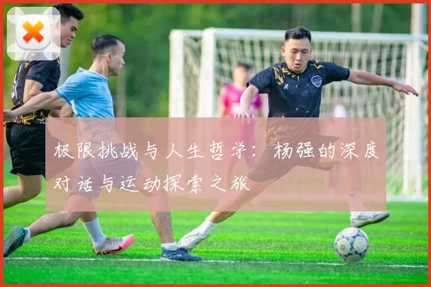极限挑战与人生哲学：杨强的深度对话与运动探索之旅