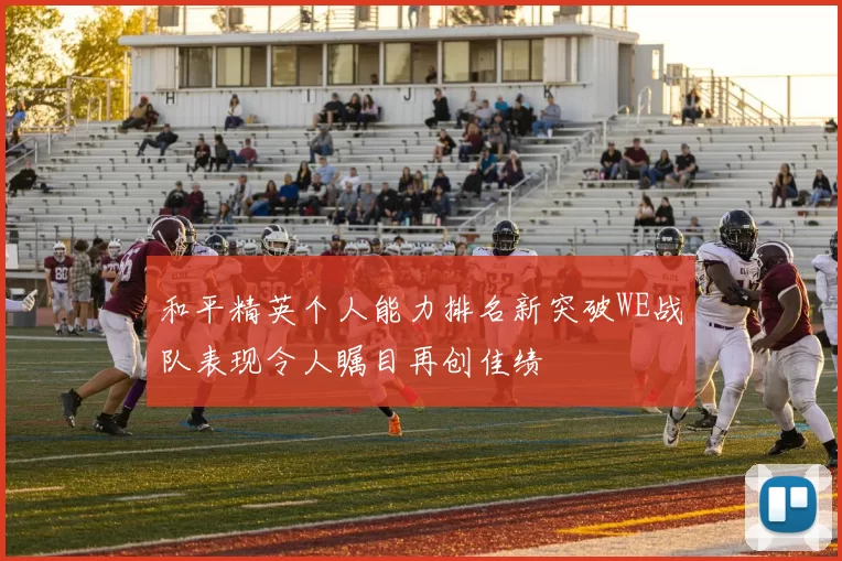 和平精英个人能力排名新突破WE战队表现令人瞩目再创佳绩