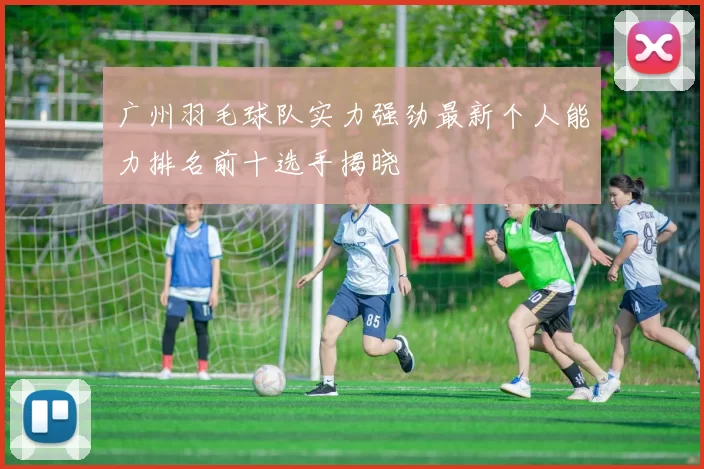 广州羽毛球队实力强劲最新个人能力排名前十选手揭晓