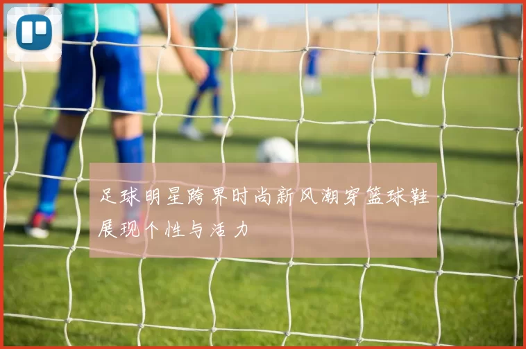 足球明星跨界时尚新风潮穿篮球鞋展现个性与活力