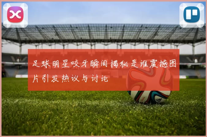 足球明星咬牙瞬间揭秘是谁震撼图片引发热议与讨论