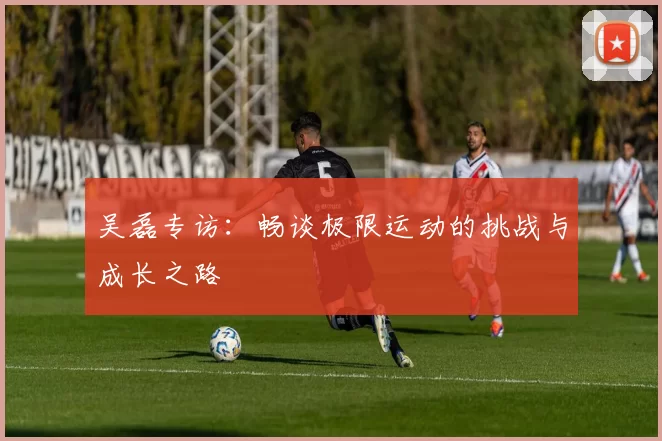 吴磊专访：畅谈极限运动的挑战与成长之路
