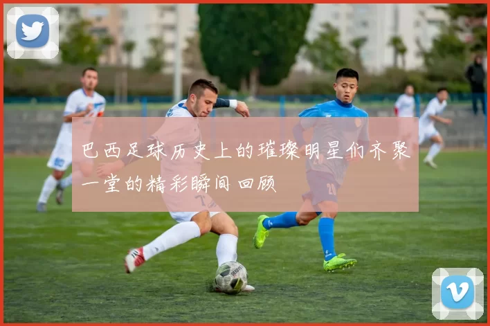 巴西足球历史上的璀璨明星们齐聚一堂的精彩瞬间回顾