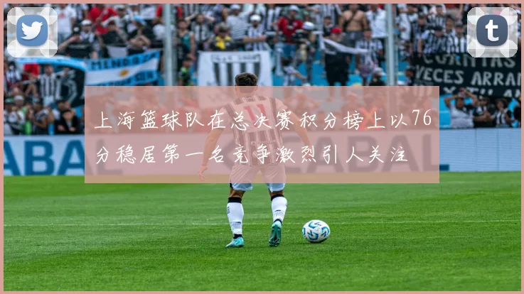 上海篮球队在总决赛积分榜上以76分稳居第一名竞争激烈引人关注