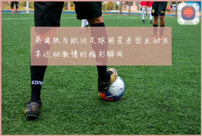 易建联与欧洲足球明星亲密互动共享运动激情的精彩瞬间