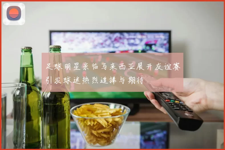 足球明星亲临马来西亚展开友谊赛引发球迷热烈追捧与期待