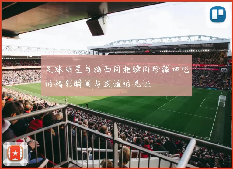 足球明星与梅西同框瞬间珍藏回忆的精彩瞬间与友谊的见证
