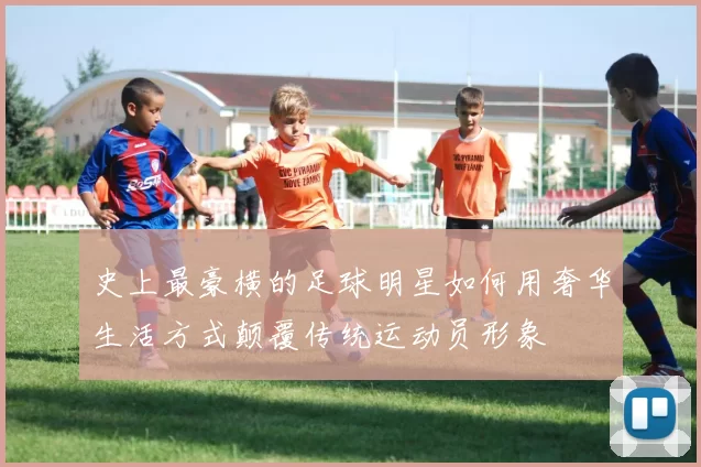 史上最豪横的足球明星如何用奢华生活方式颠覆传统运动员形象